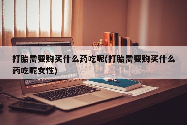 卖打胎药的微信打胎需要购买什么药吃呢(打胎需要购买什么药吃呢女性)