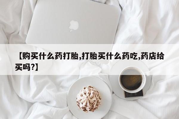 卖打胎药的微信【购买什么药打胎,打胎买什么药吃,药店给买吗?】