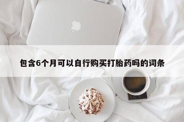 卖打胎药的微信包含6个月可以自行购买打胎药吗的词条