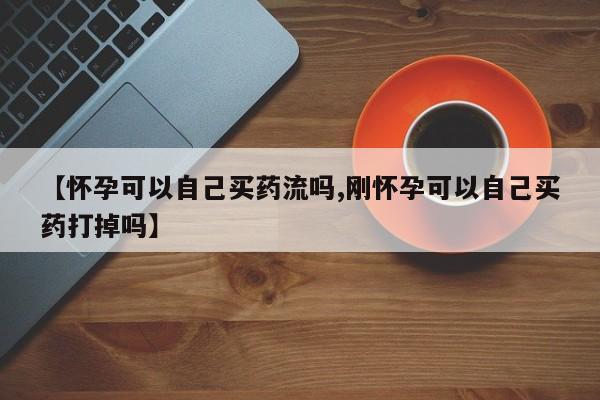 卖打胎药的微信【怀孕可以自己买药流吗,刚怀孕可以自己买药打掉吗】