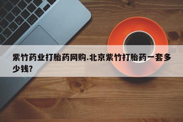 卖打胎药的微信紫竹药业打胎药网购.北京紫竹打胎药一套多少钱？